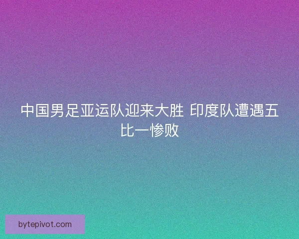 中国男足亚运队迎来大胜 印度队遭遇五比一惨败 中国男足亚运队迎来大胜 印度队遭遇五比一惨败