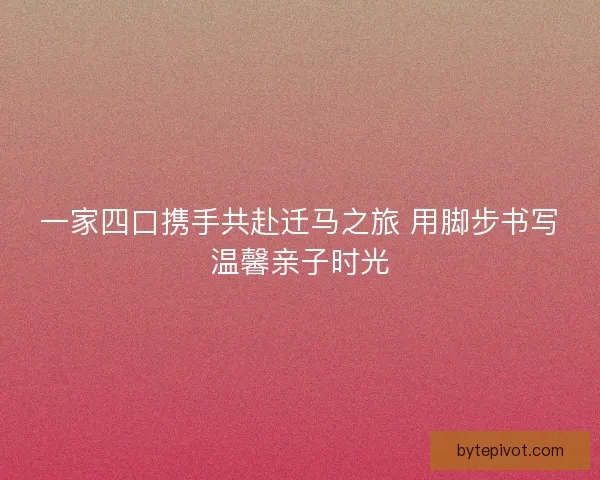 一家四口携手共赴迁马之旅 用脚步书写温馨亲子时光