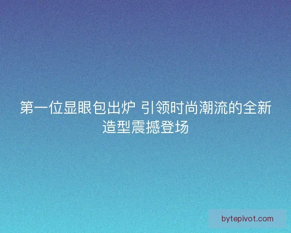 第一位显眼包出炉 引领时尚潮流的全新造型震撼登场 第一位显眼包出炉 引领时尚潮流的全新造型震撼登场