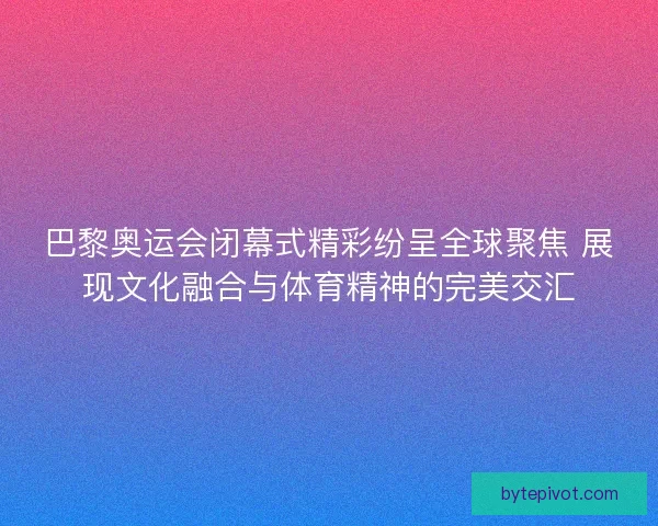 巴黎奥运会闭幕式精彩纷呈全球聚焦 展现文化融合与体育精神的完美交汇