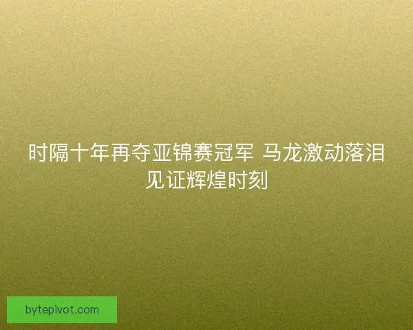 时隔十年再夺亚锦赛冠军 马龙激动落泪见证辉煌时刻