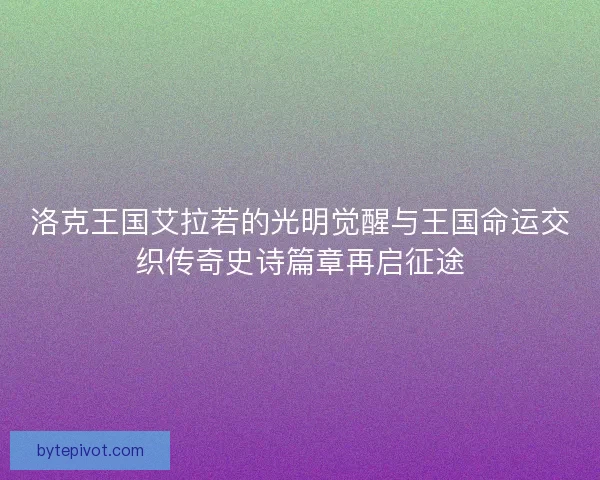 洛克王国艾拉若的光明觉醒与王国命运交织传奇史诗篇章再启征途
