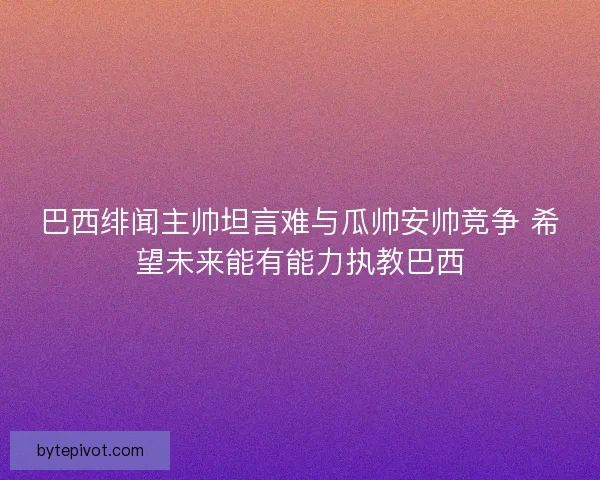 巴西绯闻主帅坦言难与瓜帅安帅竞争 希望未来能有能力执教巴西