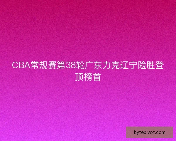 CBA常规赛第38轮广东力克辽宁险胜登顶榜首