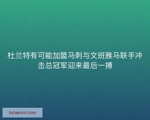 杜兰特有可能加盟马刺与文班雅马联手冲击总冠军迎来最后一搏