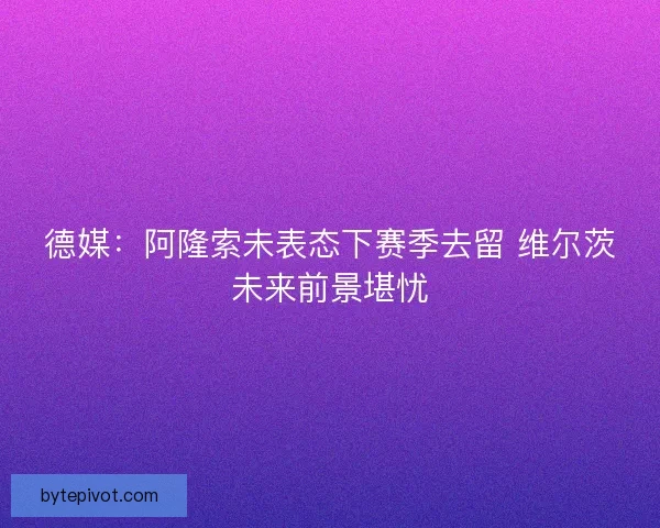 德媒:阿隆索未表态下赛季去留 维尔茨未来前景堪忧 德媒:阿隆索未表态下赛季去留 维尔茨未来前景堪忧