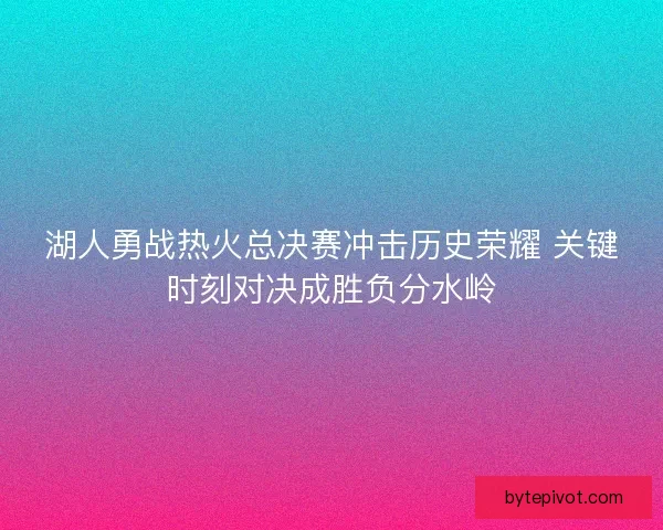 湖人勇战热火总决赛冲击历史荣耀 关键时刻对决成胜负分水岭