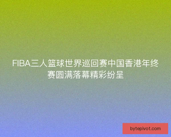 FIBA三人篮球世界巡回赛中国香港年终赛圆满落幕精彩纷呈