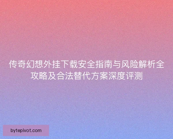 传奇幻想外挂下载安全指南与风险解析全攻略及合法替代方案深度评测