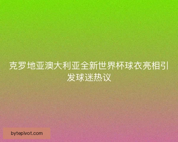 克罗地亚澳大利亚全新世界杯球衣亮相引发球迷热议