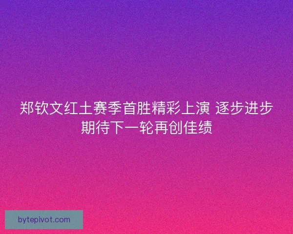 郑钦文红土赛季首胜精彩上演 逐步进步期待下一轮再创佳绩 郑钦文红土赛季首胜精彩上演 逐步进步期待下一轮再创佳绩