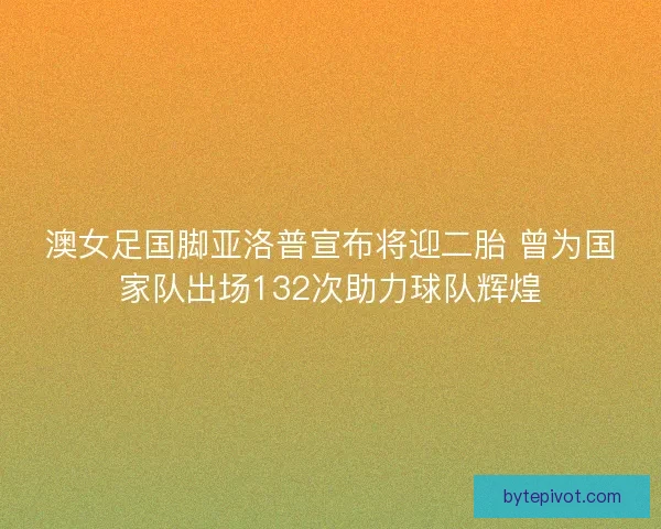 澳女足国脚亚洛普宣布将迎二胎 曾为国家队出场132次助力球队辉煌