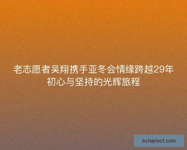 老志愿者吴翔携手亚冬会情缘跨越29年初心与坚持的光辉旅程