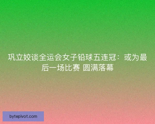 巩立姣谈全运会女子铅球五连冠:或为最后一场比赛 圆满落幕 巩立姣谈全运会女子铅球五连冠:或为最后一场比赛 圆满落幕