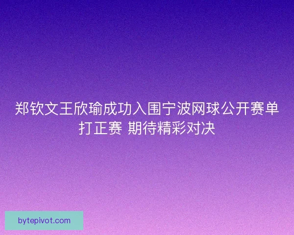 郑钦文王欣瑜成功入围宁波网球公开赛单打正赛 期待精彩对决 郑钦文王欣瑜成功入围宁波网球公开赛单打正赛 期待精彩对决