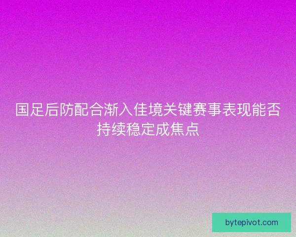 国足后防配合渐入佳境关键赛事表现能否持续稳定成焦点 国足后防配合渐入佳境关键赛事表现能否持续稳定成焦点