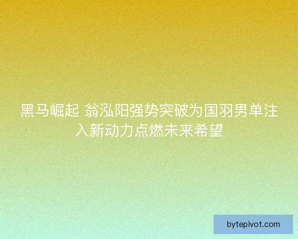 黑马崛起 翁泓阳强势突破为国羽男单注入新动力点燃未来希望