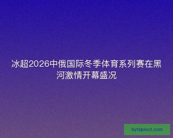 冰超2026中俄国际冬季体育系列赛在黑河激情开幕盛况 冰超2026中俄国际冬季体育系列赛在黑河激情开幕盛况