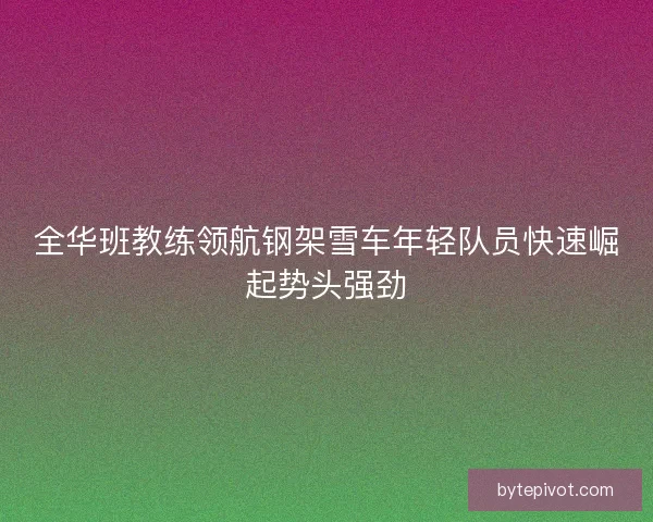 全华班教练领航钢架雪车年轻队员快速崛起势头强劲 全华班教练领航钢架雪车年轻队员快速崛起势头强劲