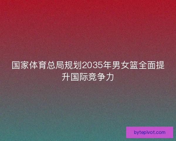 国家体育总局规划2035年男女篮全面提升国际竞争力 国家体育总局规划2035年男女篮全面提升国际竞争力