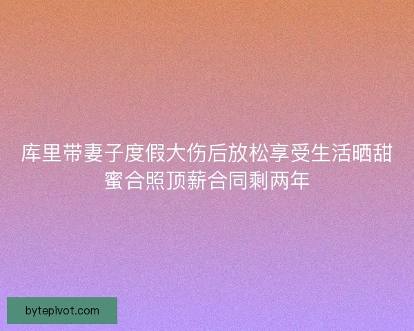 库里带妻子度假大伤后放松享受生活晒甜蜜合照顶薪合同剩两年 库里带妻子度假大伤后放松享受生活晒甜蜜合照顶薪合同剩两年